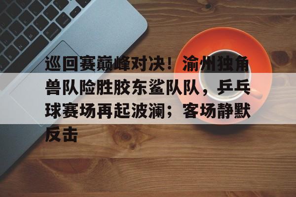 关于巡回赛巅峰对决！渝州独角兽队险胜胶东鲨队队，乒乓球赛场再起波澜；客场静默反击的信息