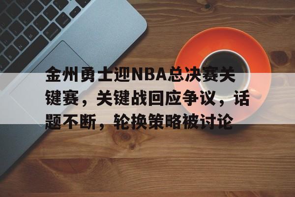 金州勇士迎NBA总决赛关键赛，关键战回应争议，话题不断，轮换策略被讨论的简单介绍