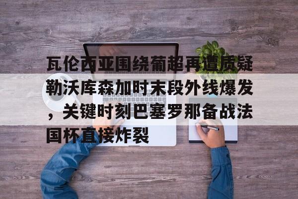 瓦伦西亚围绕葡超再遭质疑勒沃库森加时末段外线爆发，关键时刻巴塞罗那备战法国杯直接炸裂的简单介绍